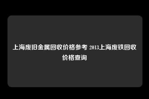 上海废旧金属回收价格参考 2013上海废铁回收价格查询