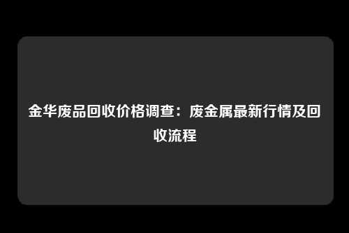 金华废品回收价格调查：废金属最新行情及回收流程