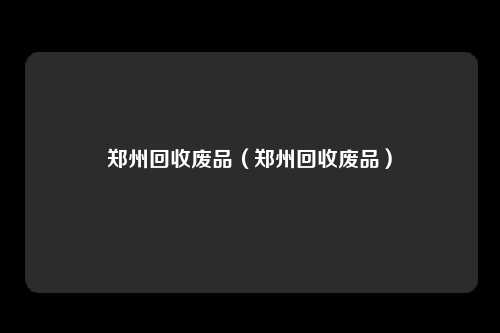 郑州回收废品（郑州回收废品）
