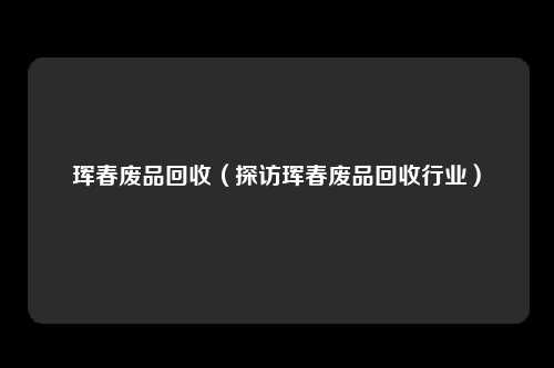 珲春废品回收（探访珲春废品回收行业）
