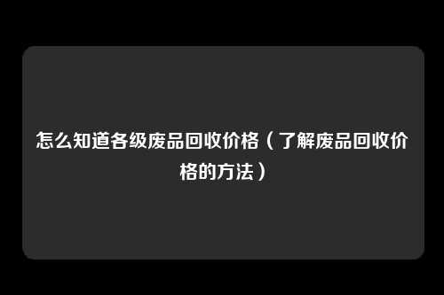 怎么知道各级废品回收价格（了解废品回收价格的方法）