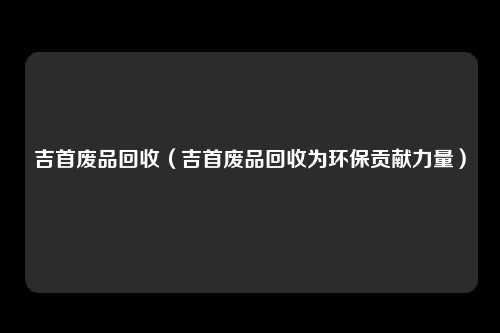 吉首废品回收（吉首废品回收为环保贡献力量）