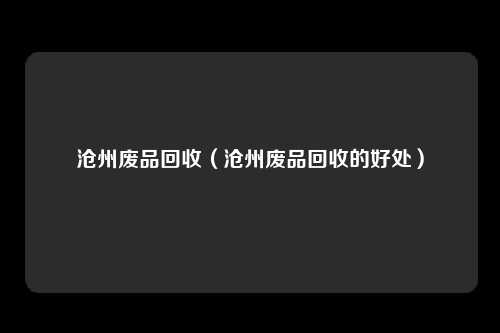 沧州废品回收（沧州废品回收的好处）