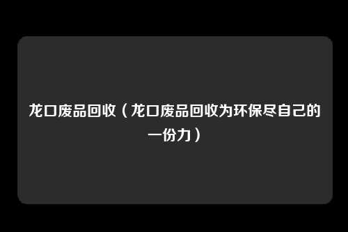 龙口废品回收（龙口废品回收为环保尽自己的一份力）
