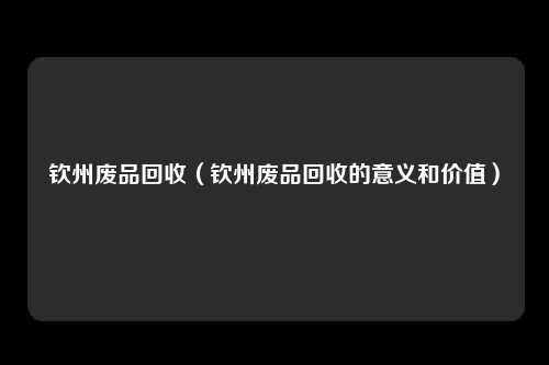 钦州废品回收（钦州废品回收的意义和价值）