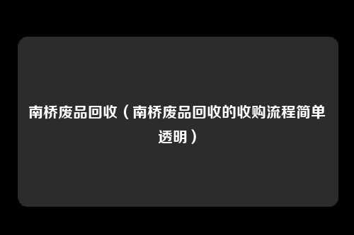南桥废品回收（南桥废品回收的收购流程简单透明）