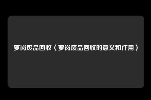 萝岗废品回收（萝岗废品回收的意义和作用）