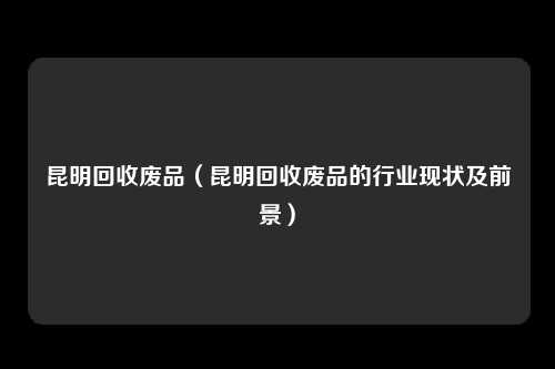 昆明回收废品（昆明回收废品的行业现状及前景）