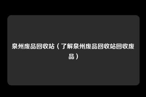 泉州废品回收站（了解泉州废品回收站回收废品）