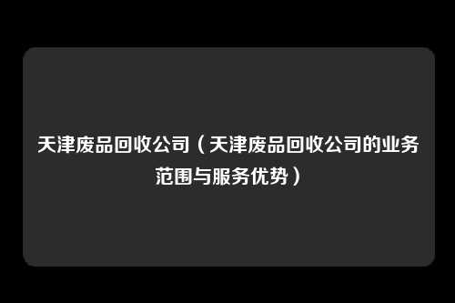 天津废品回收公司（天津废品回收公司的业务范围与服务优势）
