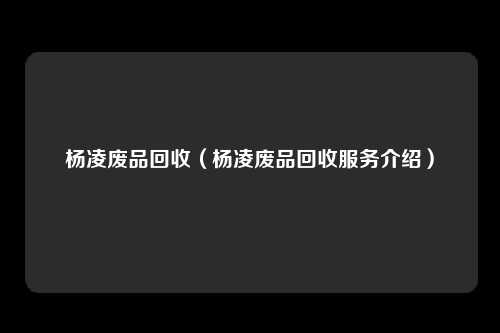 杨凌废品回收（杨凌废品回收服务介绍）