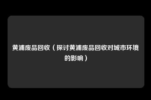 黄浦废品回收（探讨黄浦废品回收对城市环境的影响）