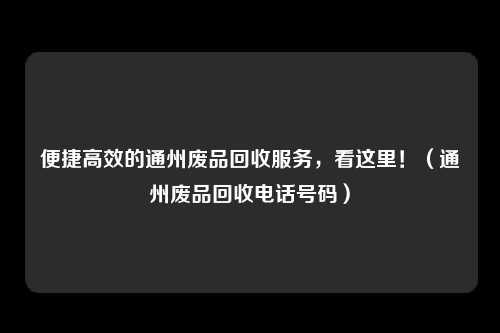 便捷高效的通州废品回收服务，看这里！（通州废品回收电话号码）