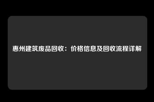 惠州建筑废品回收：价格信息及回收流程详解
