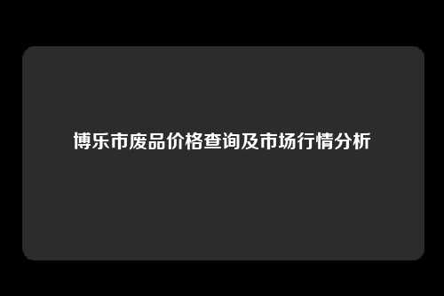 博乐市废品价格查询及市场行情分析