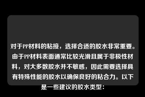 对于PP材料的粘接，选择合适的胶水非常重要。由于PP材料表面通常比较光滑且属于非极性材料，对大多数胶水并不敏感，因此需要选择具有特殊性能的胶水以确保良好的粘合力。以下是一些建议的胶水类型：