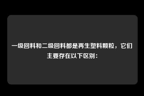 一级回料和二级回料都是再生塑料颗粒，它们主要存在以下区别：