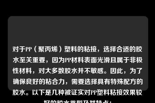 对于PP（聚丙烯）塑料的粘接，选择合适的胶水至关重要，因为PP材料表面光滑且属于非极性材料，对大多数胶水并不敏感。因此，为了确保良好的粘合力，需要选择具有特殊配方的胶水。以下是几种被证实对PP塑料粘接效果较好的胶水类型及其特点：