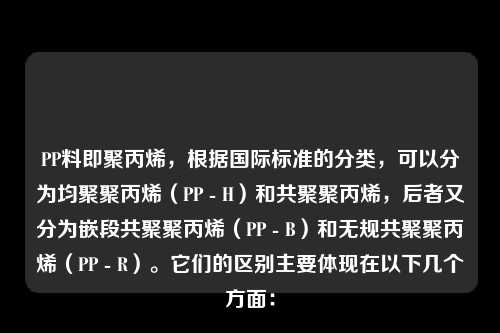 PP料即聚丙烯，根据国际标准的分类，可以分为均聚聚丙烯（PP - H）和共聚聚丙烯，后者又分为嵌段共聚聚丙烯（PP - B）和无规共聚聚丙烯（PP - R）。它们的区别主要体现在以下几个方面：