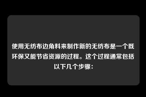 使用无纺布边角料来制作新的无纺布是一个既环保又能节省资源的过程。这个过程通常包括以下几个步骤：