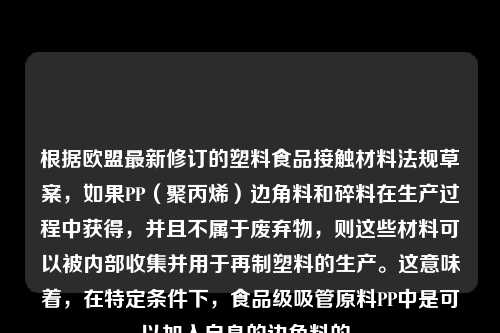 根据欧盟最新修订的塑料食品接触材料法规草案,如果PP(聚丙烯)边角料和碎料在生产过程中获得,并且不属于废弃物,则这些材料可以被内部收集并用于再制塑料的生产。这意味着,在特定条件下,食品级吸管原料PP中是可以加入自身的边角料的。