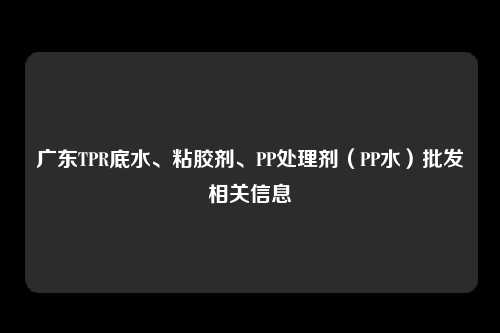 广东TPR底水、粘胶剂、PP处理剂（PP水）批发相关信息