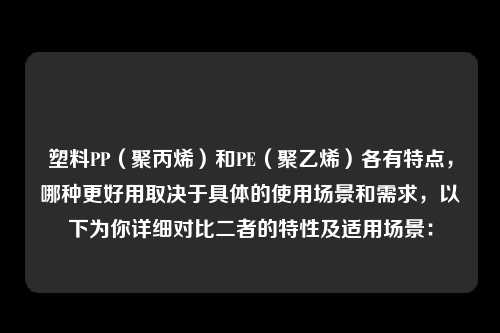 塑料PP（聚丙烯）和PE（聚乙烯）各有特点，哪种更好用取决于具体的使用场景和需求，以下为你详细对比二者的特性及适用场景：