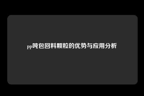 pp吨包回料颗粒的优势与应用分析