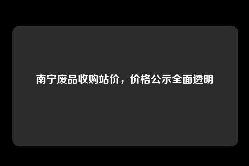 南宁废品收购站价，价格公示全面透明