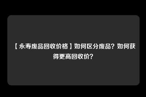【永寿废品回收价格】如何区分废品？如何获得更高回收价？