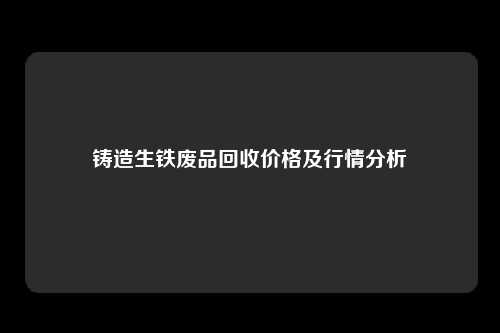 铸造生铁废品回收价格及行情分析