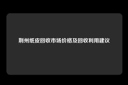 荆州纸皮回收市场价格及回收利用建议