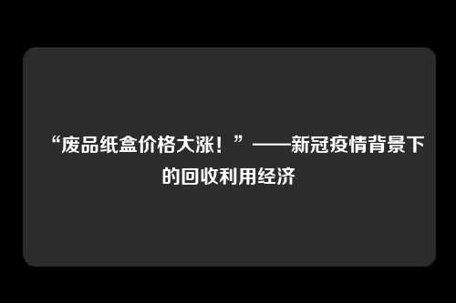“废品纸盒价格大涨！”——新冠疫情背景下的回收利用经济