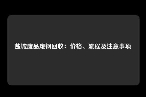 盐城废品废钢回收：价格、流程及注意事项