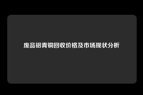 废品铝青铜回收价格及市场现状分析
