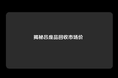 揭秘吕废品回收市场价 