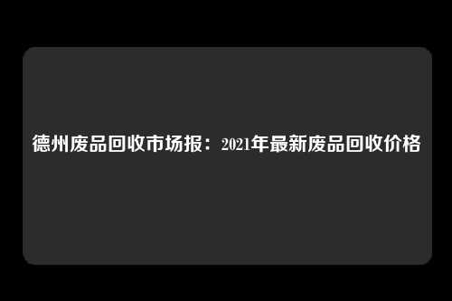 德州废品回收市场报：2021年最新废品回收价格