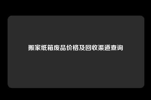 搬家纸箱废品价格及回收渠道查询