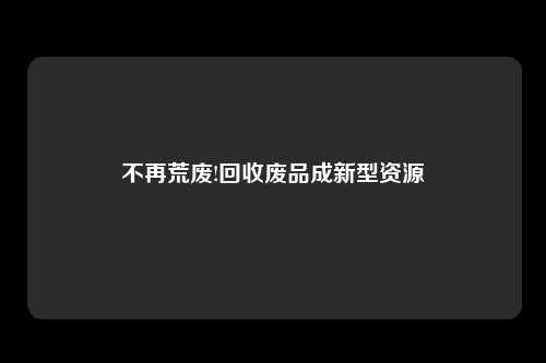 不再荒废!回收废品成新型资源