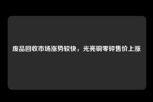 废品回收市场涨势较快，光亮铜零碎售价上涨