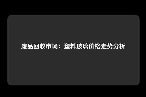 废品回收市场：塑料玻璃价格走势分析