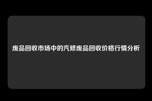 废品回收市场中的汽修废品回收价格行情分析