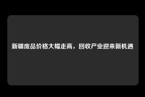 新疆废品价格大幅走高，回收产业迎来新机遇