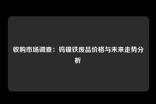 收购市场调查：钨镍铁废品价格与未来走势分析