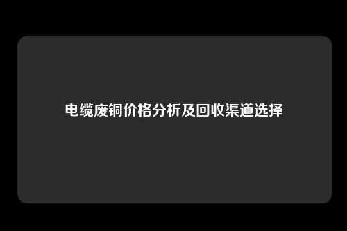 电缆废铜价格分析及回收渠道选择