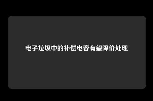 电子垃圾中的补偿电容有望降价处理