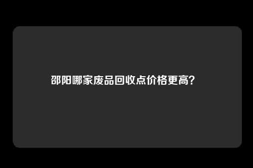 邵阳哪家废品回收点价格更高？ 