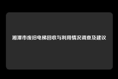 湘潭市废旧电梯回收与利用情况调查及建议