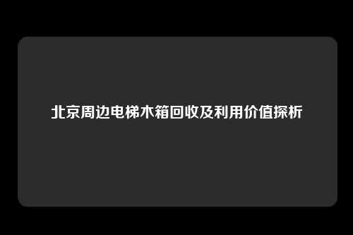 北京周边电梯木箱回收及利用价值探析