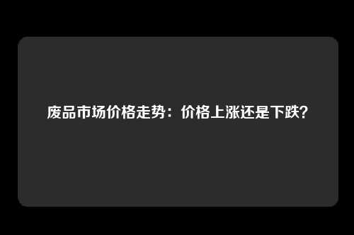 废品市场价格走势：价格上涨还是下跌？